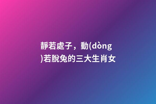 靜若處子，動(dòng)若脫兔的三大生肖女