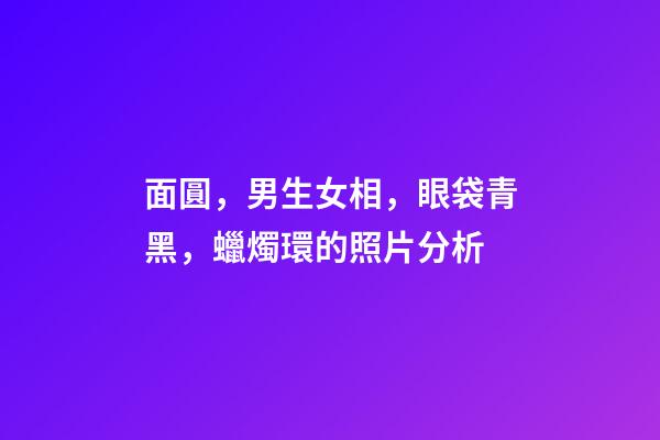 面圓，男生女相，眼袋青黑，蠟燭環的照片分析