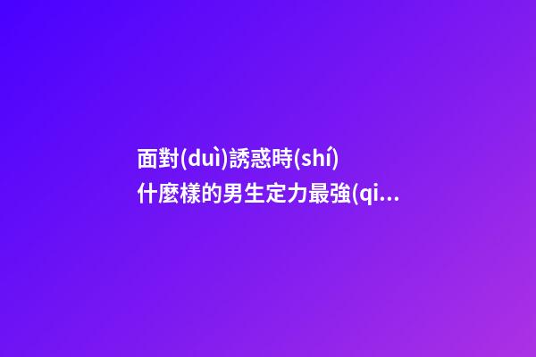 面對(duì)誘惑時(shí)什麼樣的男生定力最強(qiáng)？