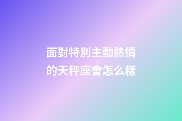 面對特別主動熱情的天秤座會怎么樣-第1張-星座運(yùn)勢-玄機(jī)派