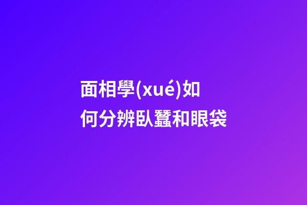 面相學(xué)如何分辨臥蠶和眼袋