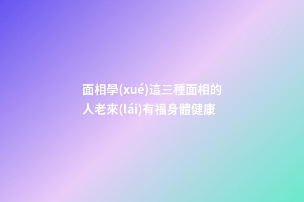 面相學(xué)這三種面相的人老來(lái)有福身體健康