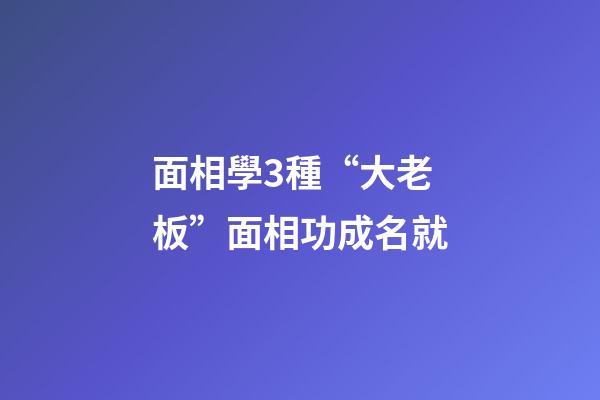 面相學3種“大老板”面相功成名就