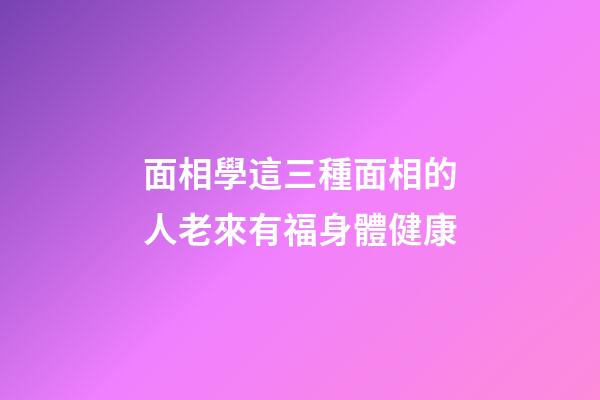 面相學這三種面相的人老來有福身體健康