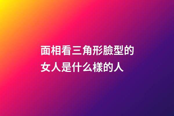 面相看三角形臉型的女人是什么樣的人