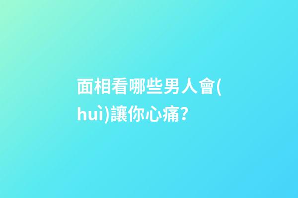 面相看哪些男人會(huì)讓你心痛？