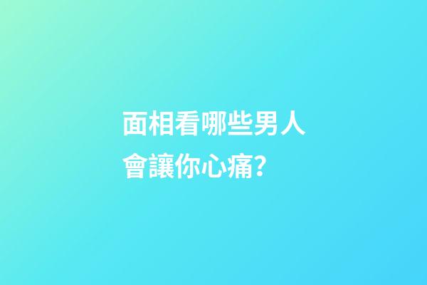 面相看哪些男人會讓你心痛？