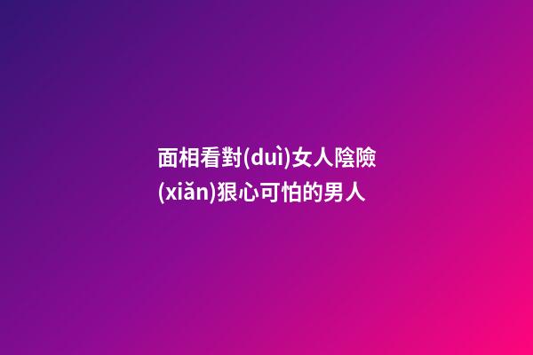 面相看對(duì)女人陰險(xiǎn)狠心可怕的男人