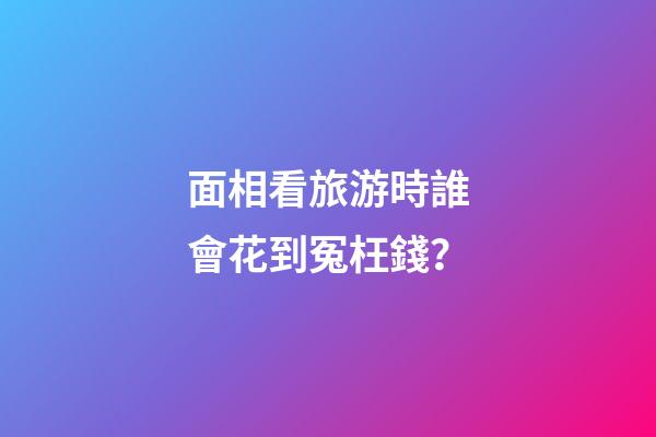 面相看旅游時誰會花到冤枉錢？