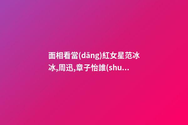 面相看當(dāng)紅女星范冰冰,周迅,章子怡誰(shuí)最具旺夫運(yùn)