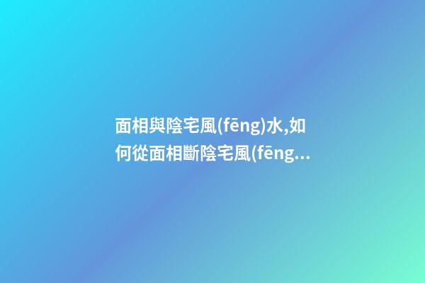 面相與陰宅風(fēng)水,如何從面相斷陰宅風(fēng)水
