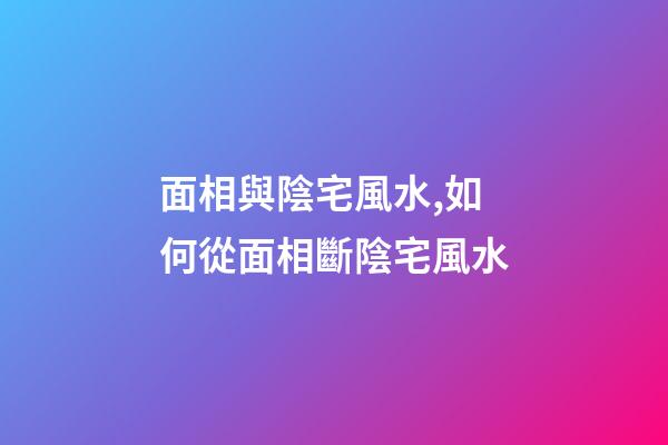 面相與陰宅風水,如何從面相斷陰宅風水