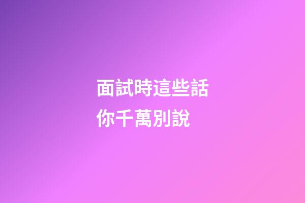 面試時這些話你千萬別說