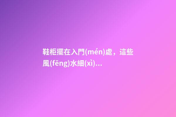 鞋柜擺在入門(mén)處，這些風(fēng)水細(xì)節(jié)特別重要，請(qǐng)別再傻傻弄錯(cuò)！