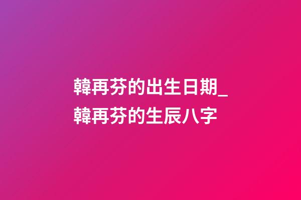 韓再芬的出生日期_韓再芬的生辰八字
