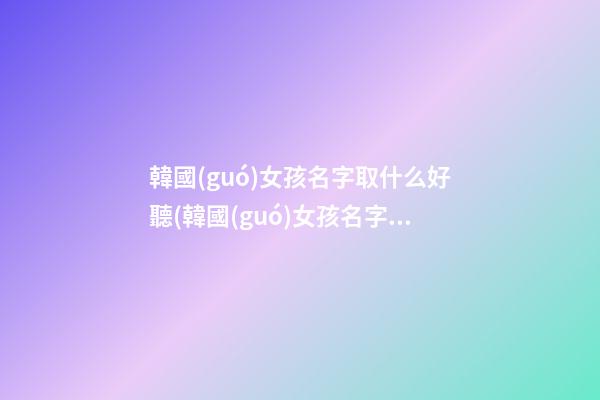 韓國(guó)女孩名字取什么好聽(韓國(guó)女孩名字取什么好聽一點(diǎn))