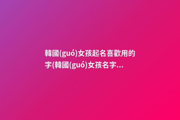 韓國(guó)女孩起名喜歡用的字(韓國(guó)女孩名字取什么好聽)