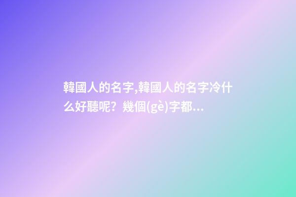 韓國人的名字,韓國人的名字冷什么好聽呢？幾個(gè)字都行