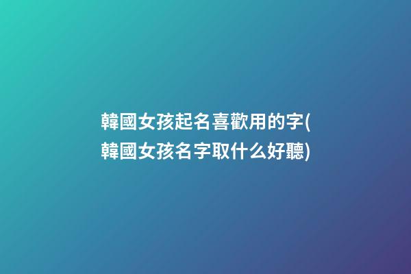 韓國女孩起名喜歡用的字(韓國女孩名字取什么好聽)