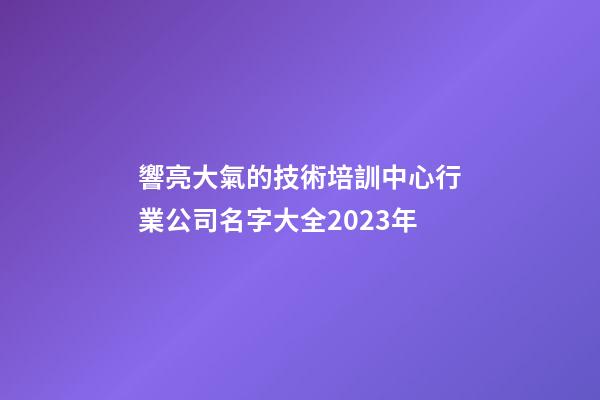 響亮大氣的技術培訓中心行業公司名字大全2023年