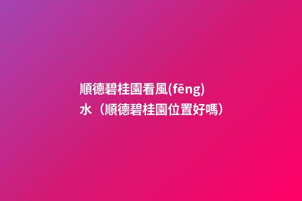 順德碧桂園看風(fēng)水（順德碧桂園位置好嗎）