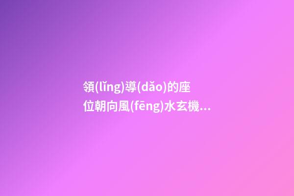 領(lǐng)導(dǎo)的座位朝向風(fēng)水玄機(jī)
