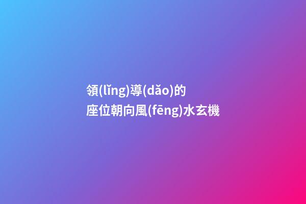 領(lǐng)導(dǎo)的座位朝向風(fēng)水玄機