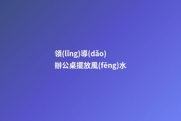 領(lǐng)導(dǎo)辦公桌擺放風(fēng)水