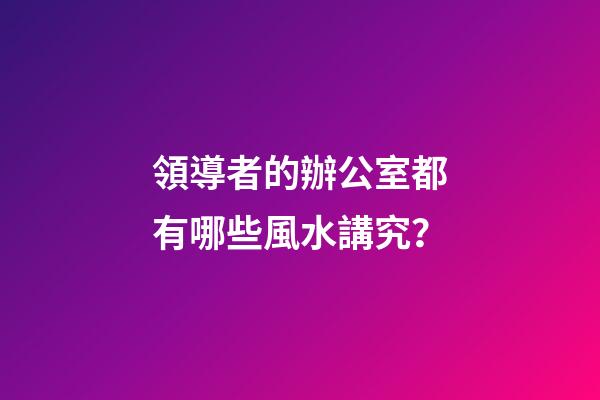領導者的辦公室都有哪些風水講究？