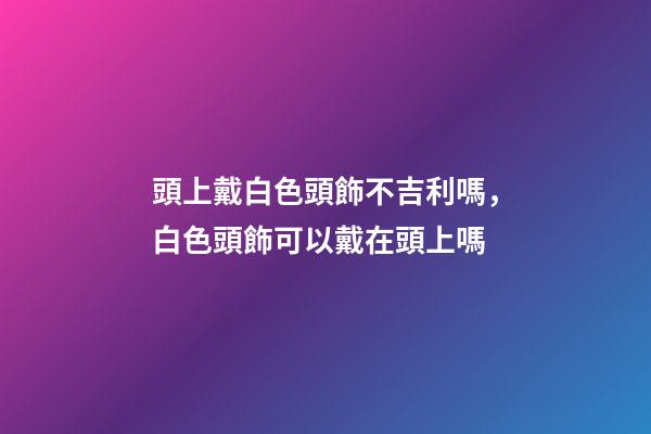 頭上戴白色頭飾不吉利嗎，白色頭飾可以戴在頭上嗎