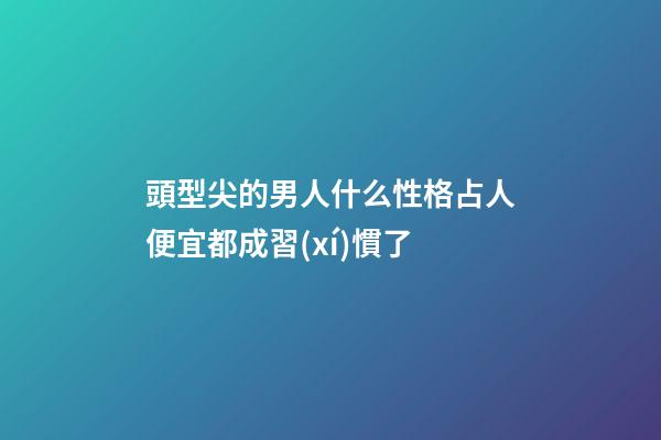 頭型尖的男人什么性格?占人便宜都成習(xí)慣了