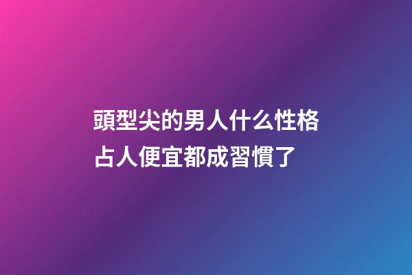 頭型尖的男人什么性格?占人便宜都成習慣了