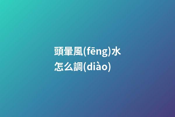 頭暈風(fēng)水怎么調(diào)