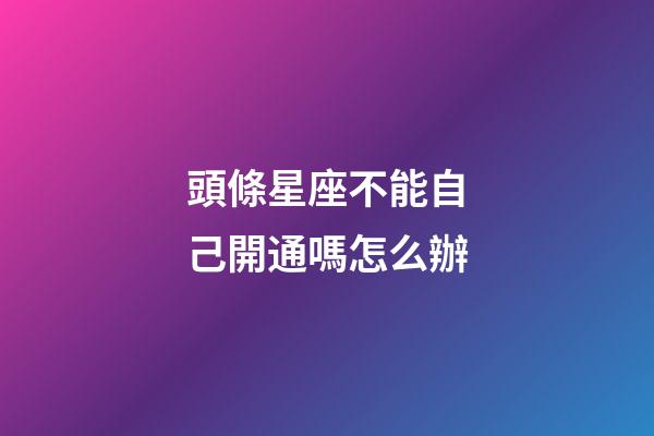 頭條星座不能自己開通嗎怎么辦-第1張-星座運勢-玄機派