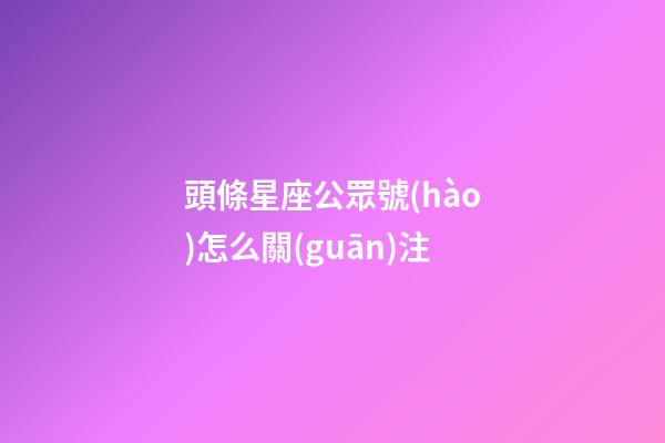 頭條星座公眾號(hào)怎么關(guān)注-第1張-星座運(yùn)勢(shì)-玄機(jī)派