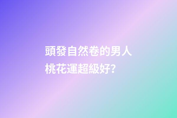 頭發自然卷的男人桃花運超級好？
