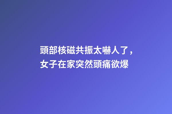 頭部核磁共振太嚇人了，女子在家突然頭痛欲爆-第1張-觀點-玄機派