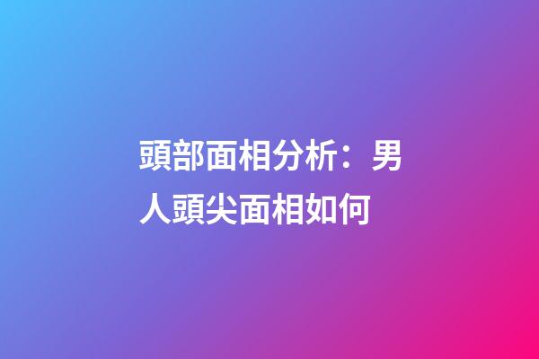 頭部面相分析：男人頭尖面相如何