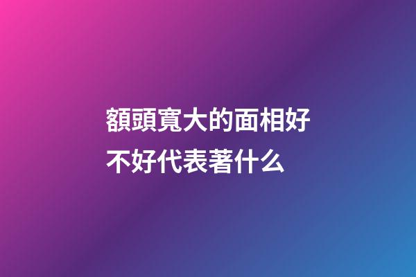 額頭寬大的面相好不好代表著什么