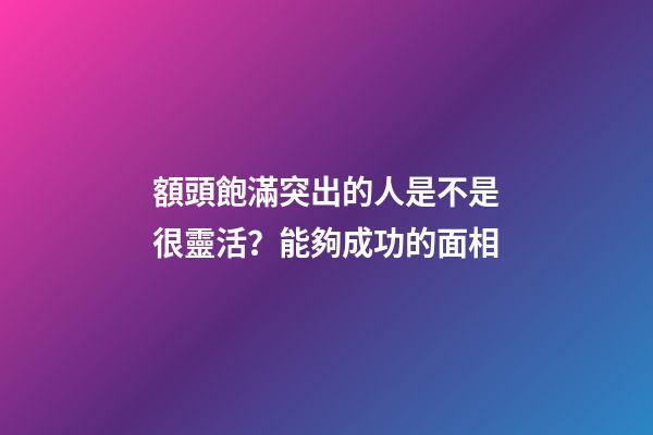 額頭飽滿突出的人是不是很靈活？能夠成功的面相