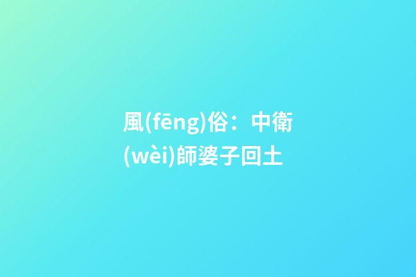 風(fēng)俗：中衛(wèi)師婆子回土