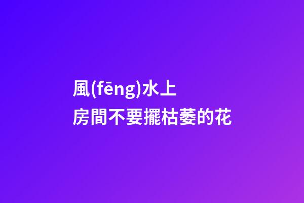 風(fēng)水上房間不要擺枯萎的花