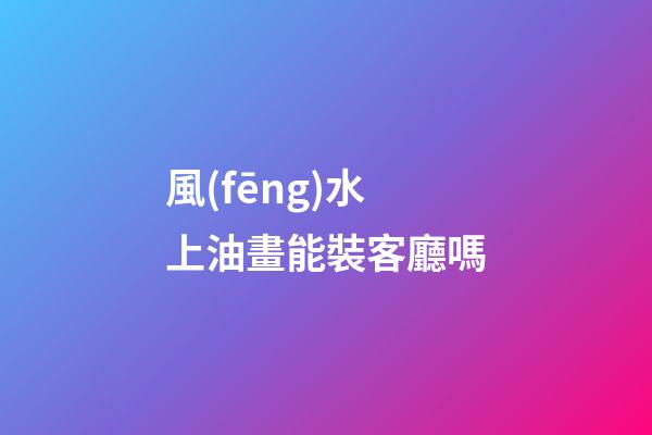 風(fēng)水上油畫能裝客廳嗎
