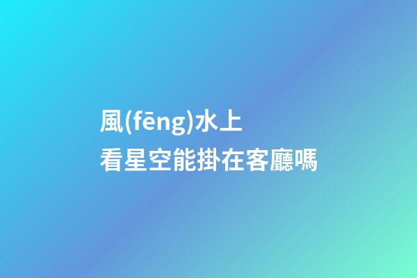 風(fēng)水上看星空能掛在客廳嗎