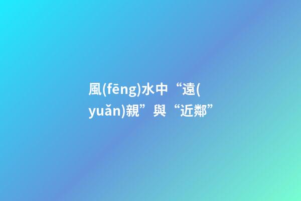 風(fēng)水中“遠(yuǎn)親”與“近鄰”