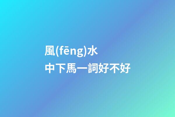 風(fēng)水中下馬一詞好不好
