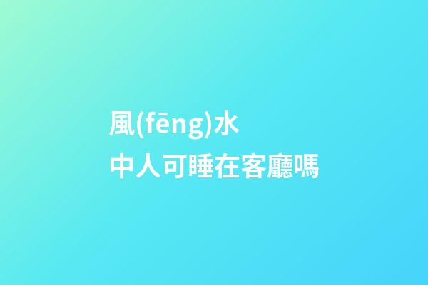 風(fēng)水中人可睡在客廳嗎