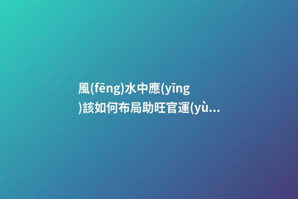 風(fēng)水中應(yīng)該如何布局助旺官運(yùn)-旺財(cái)風(fēng)水