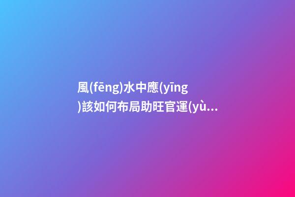 風(fēng)水中應(yīng)該如何布局助旺官運(yùn)-旺財風(fēng)水