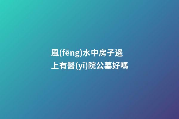 風(fēng)水中房子邊上有醫(yī)院公墓好嗎